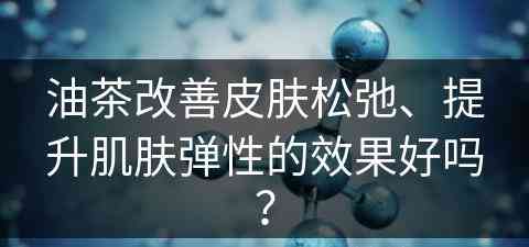 油茶改善皮肤松弛、提升肌肤弹性的效果好吗？